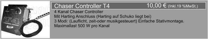 10,00  (Inkl.19 %MwSt.) Chaser Controller T4 4 Kanal Chaser Controller Mit Harting Anschluss (Harting auf Schuko liegt bei) 3 Modi: (Lauflicht, zeit-oder musikgesteuert) Einfache Stativmontage. Maximallast 500 W pro Kanal