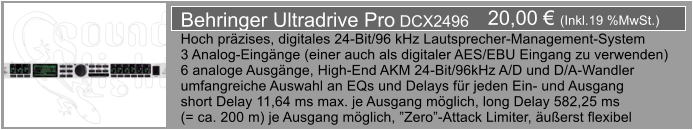 20,00  (Inkl.19 %MwSt.) Behringer Ultradrive Pro DCX2496 Hoch przises, digitales 24-Bit/96 kHz Lautsprecher-Management-System 3 Analog-Eingnge (einer auch als digitaler AES/EBU Eingang zu verwenden) 6 analoge Ausgnge, High-End AKM 24-Bit/96kHz A/D und D/A-Wandler umfangreiche Auswahl an EQs und Delays fr jeden Ein- und Ausgang short Delay 11,64 ms max. je Ausgang mglich, long Delay 582,25 ms  (= ca. 200 m) je Ausgang mglich, Zero-Attack Limiter, uerst flexibel