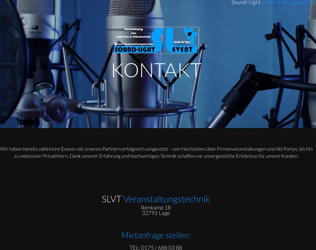 KONTAKT Sound-Light Veranstaltungstechnik Wir haben bereits zahlreiche Events mit unseren Partnern erfolgreich umgesetzt – von Hochzeiten über Firmenveranstaltungen und Abi Partys, bis hin zu exklusiven Privatfeiern. Dank unserer Erfahrung und hochwertigen Technik schaffen wir unvergessliche Erlebnisse für unsere Kunden.  SLVT Veranstaltungstechnik Ikenkamp 18  32791 Lage    Mietanfrage stellen: TEL: 0175 / 688 03 88